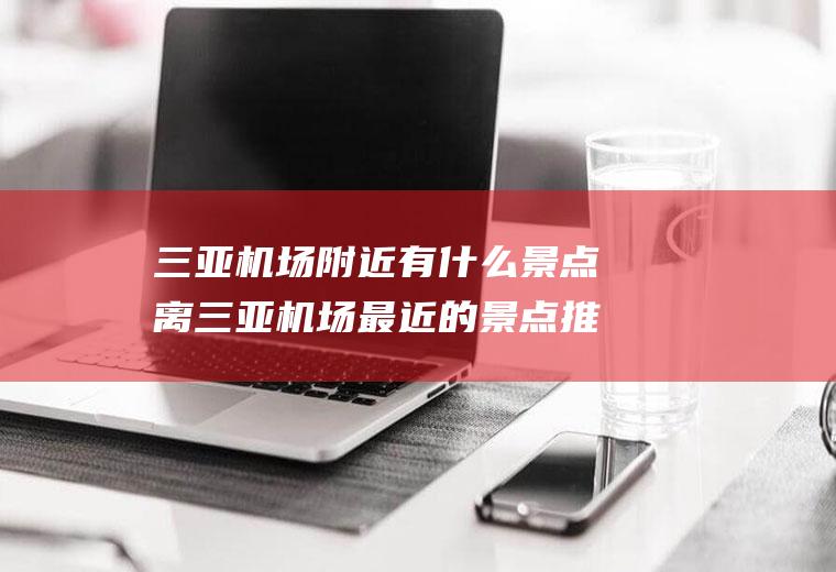 三亚机场附近有什么景点离三亚机场最近的景点推荐