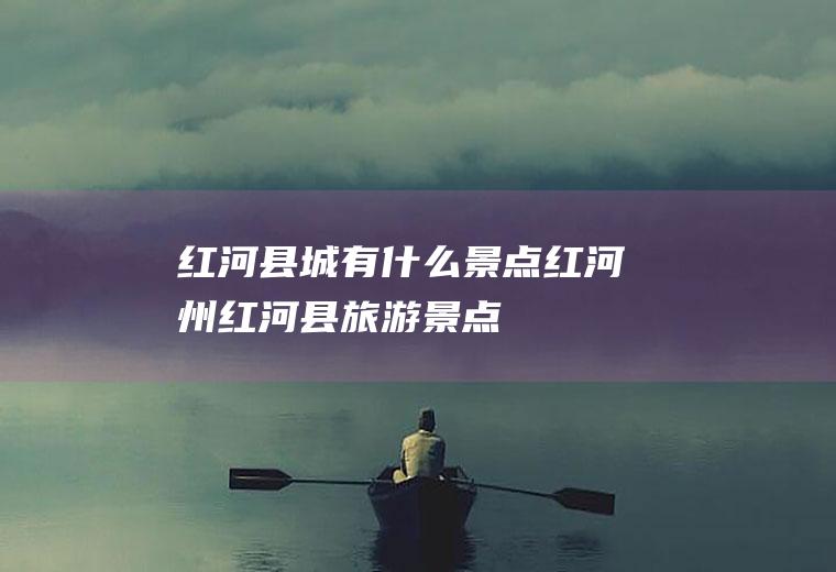 红河县城有什么景点红河州红河县旅游景点