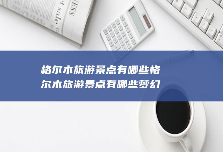 格尔木旅游景点有哪些格尔木旅游景点有哪些梦幻盐湖旅游