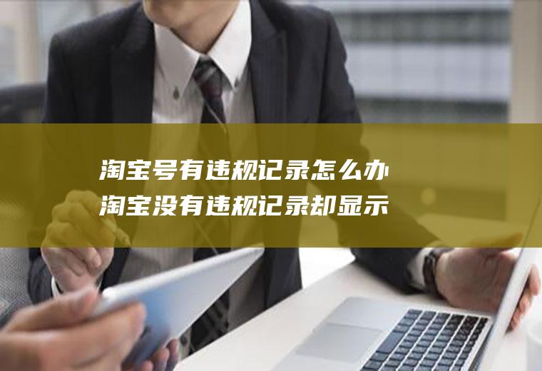淘宝号有违规记录怎么办淘宝没有违规记录却显示违规