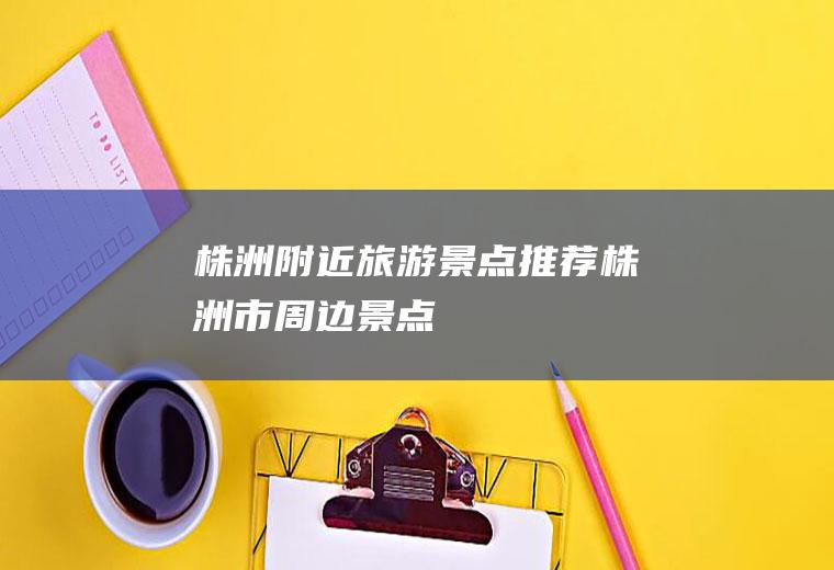 株洲附近旅游景点推荐株洲市周边景点