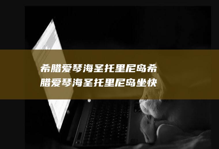 希腊爱琴海圣托里尼岛希腊爱琴海圣托里尼岛坐快艇