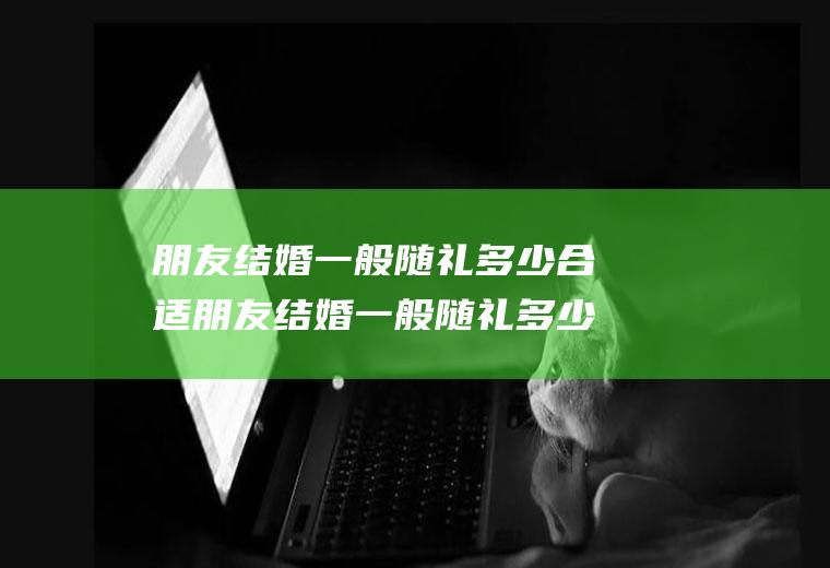 朋友结婚一般随礼多少合适朋友结婚一般随礼多少合适呢