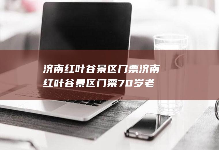 济南红叶谷景区门票济南红叶谷景区门票70岁老人免费