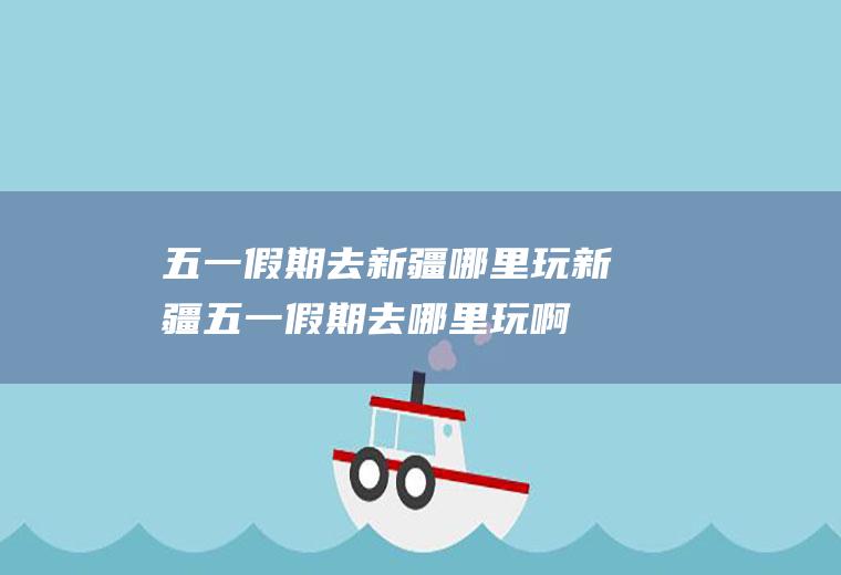 五一假期去新疆哪里玩新疆五一假期去哪里玩啊