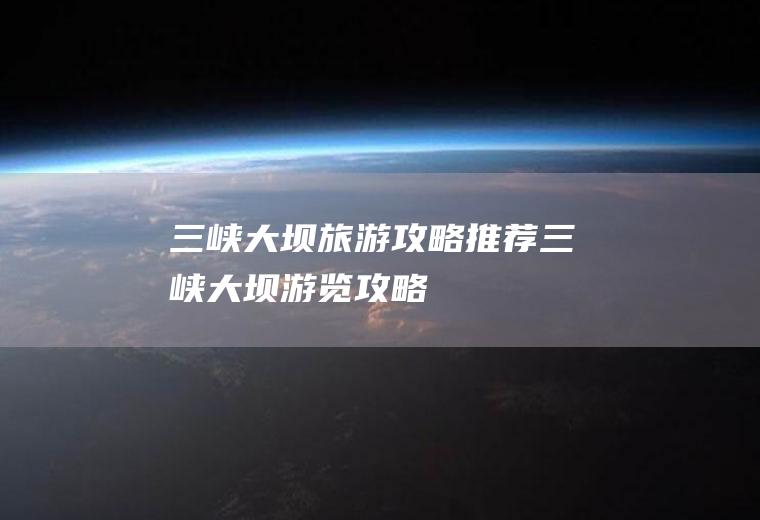 三峡大坝旅游攻略推荐三峡大坝游览攻略