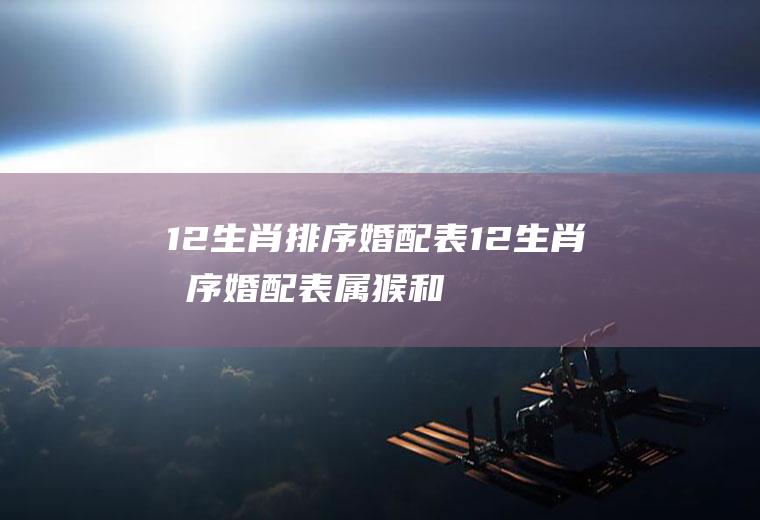 12生肖排序婚配表12生肖排序婚配表,属猴和属鸡