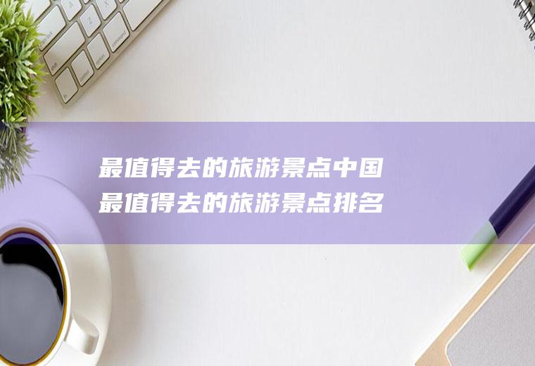 最值得去的旅游景点中国最值得去的旅游景点排名