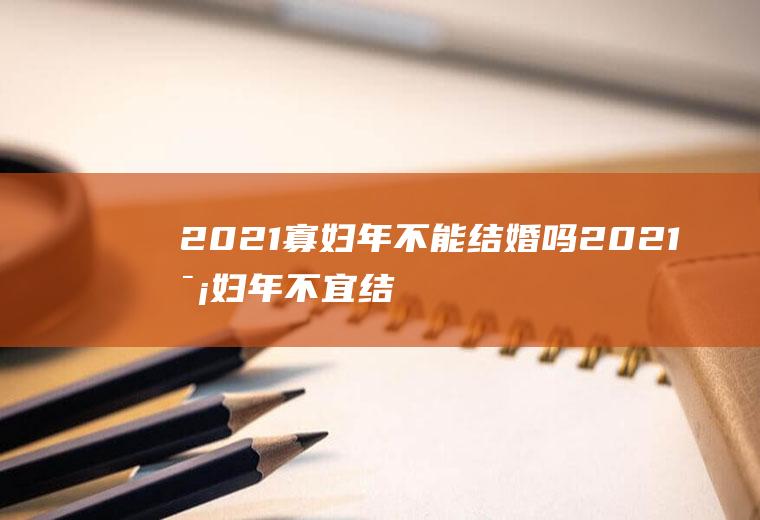 2021寡妇年不能结婚吗2021寡妇年不宜结婚