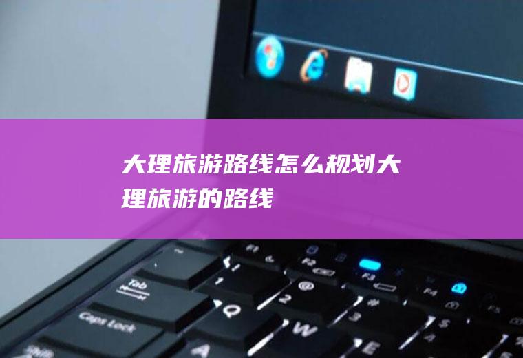 大理旅游路线怎么规划大理旅游的路线