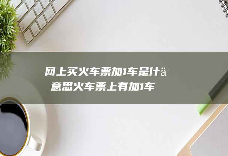 网上买火车票加1车是什么意思火车票上有加1车是什么意思
