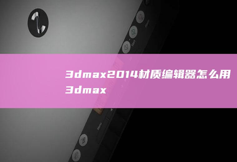 3dmax2014材质编辑器怎么用3dmax两种材质编辑器