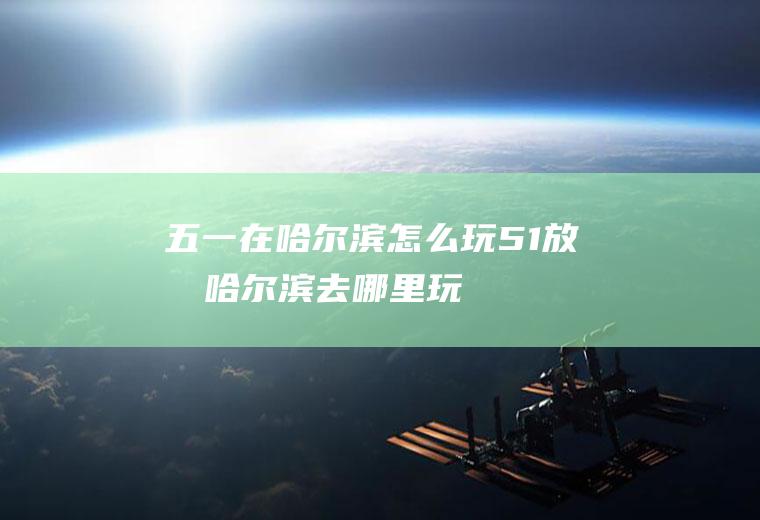 五一在哈尔滨怎么玩51放假哈尔滨去哪里玩