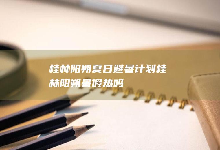 桂林阳朔夏日避暑计划桂林阳朔暑假热吗
