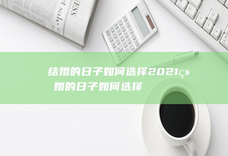 结婚的日子如何选择2021结婚的日子如何选择2021岁