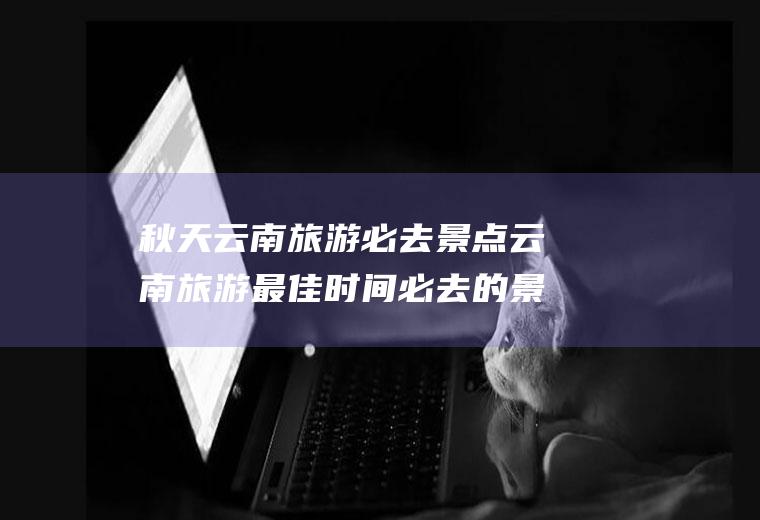 秋天云南旅游必去景点云南旅游最佳时间必去的景点秋季