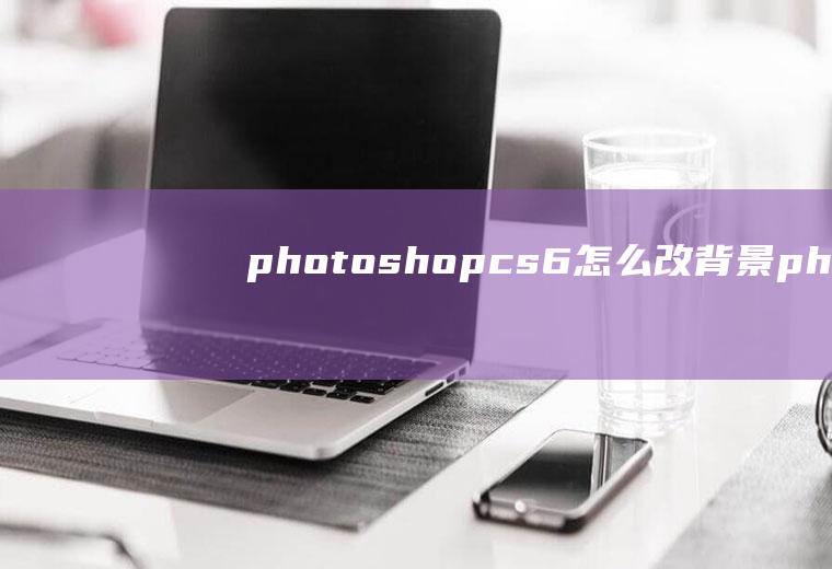 photoshopcs6怎么改背景photoshopcs6更换背景颜色