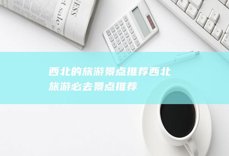 西北的旅游景点推荐西北旅游必去景点推荐