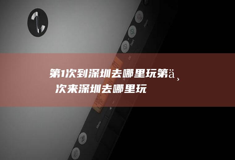 第1次到深圳去哪里玩第一次来深圳去哪里玩