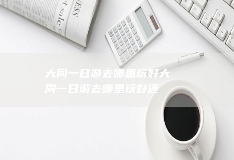 大同一日游去哪里玩好大同一日游去哪里玩好,还带小朋友