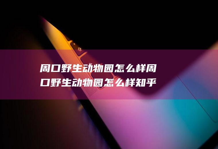 周口野生动物园怎么样周口野生动物园怎么样知乎