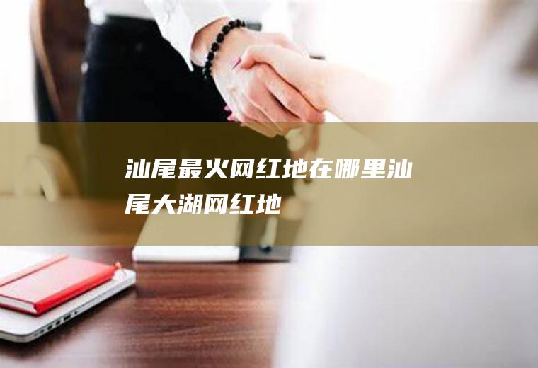 汕尾最火网红地在哪里汕尾大湖网红地