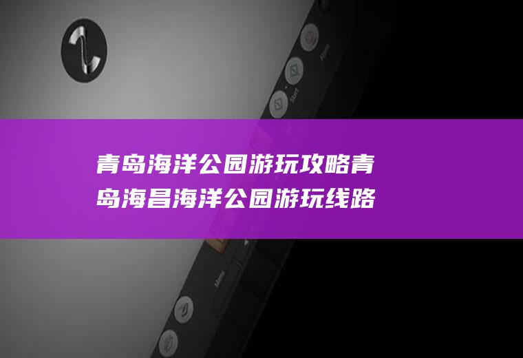 青岛海洋公园游玩攻略青岛海昌海洋公园游玩线路攻略