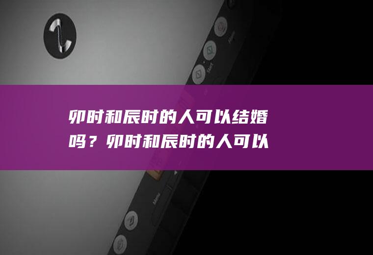 卯时和辰时的人可以结婚吗？卯时和辰时的人可以结婚吗女