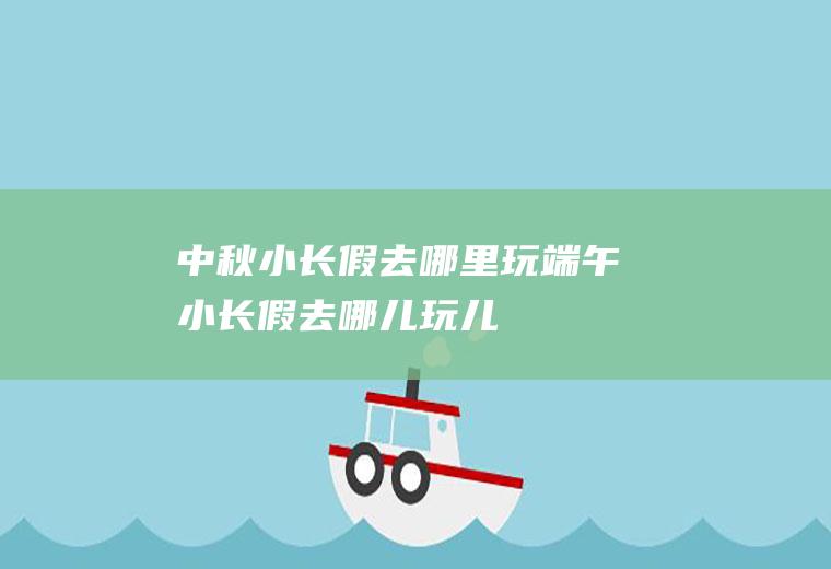 中秋小长假去哪里玩端午小长假去哪儿玩儿