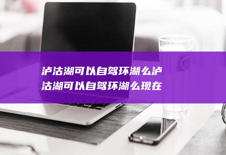泸沽湖可以自驾环湖么泸沽湖可以自驾环湖么现在