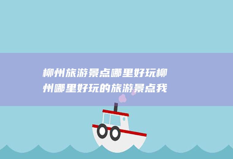 柳州旅游景点哪里好玩柳州哪里好玩的旅游景点我们