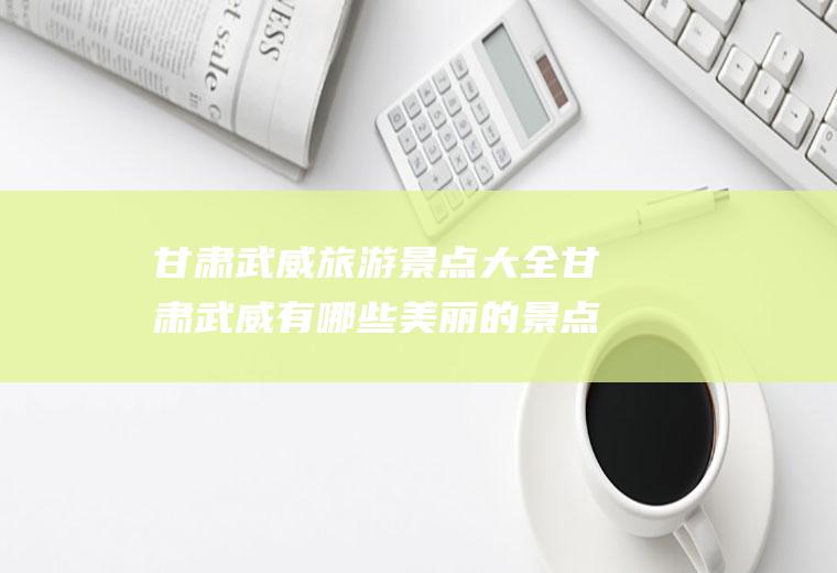 甘肃武威旅游景点大全甘肃武威有哪些美丽的景点