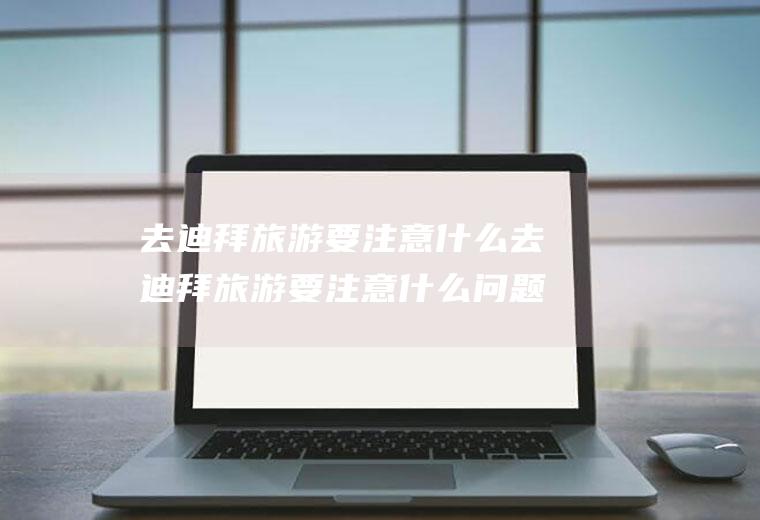 去迪拜旅游要注意什么去迪拜旅游要注意什么问题