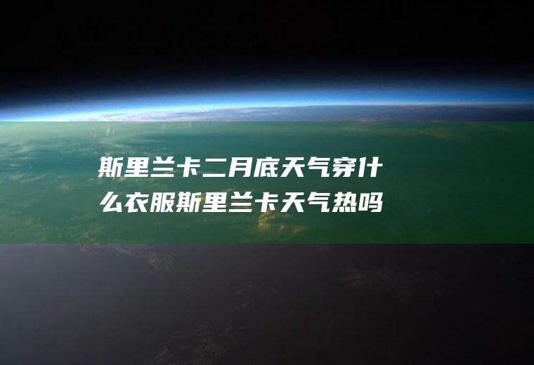 斯里兰卡二月底天气穿什么衣服斯里兰卡天气热吗