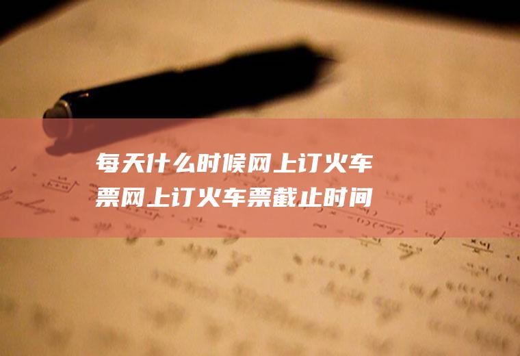 每天什么时候网上订火车票网上订火车票截止时间