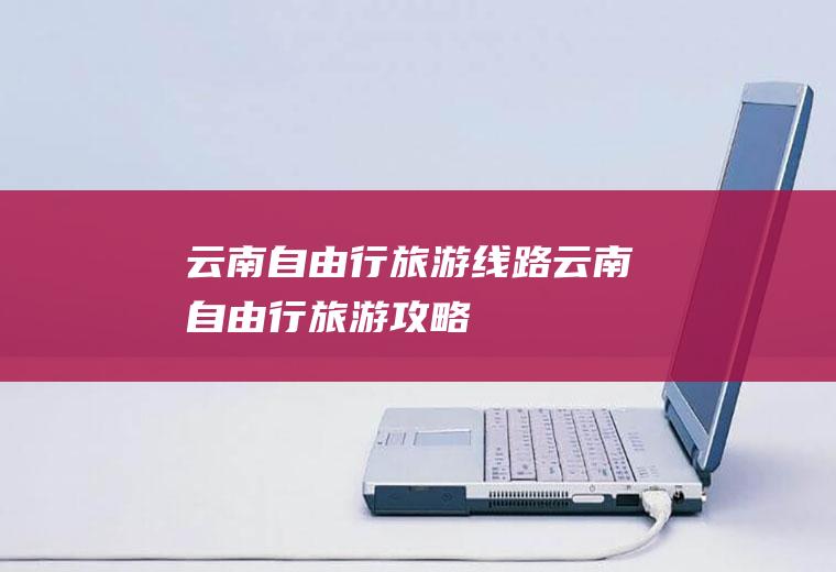 云南自由行旅游线路云南自由行旅游攻略