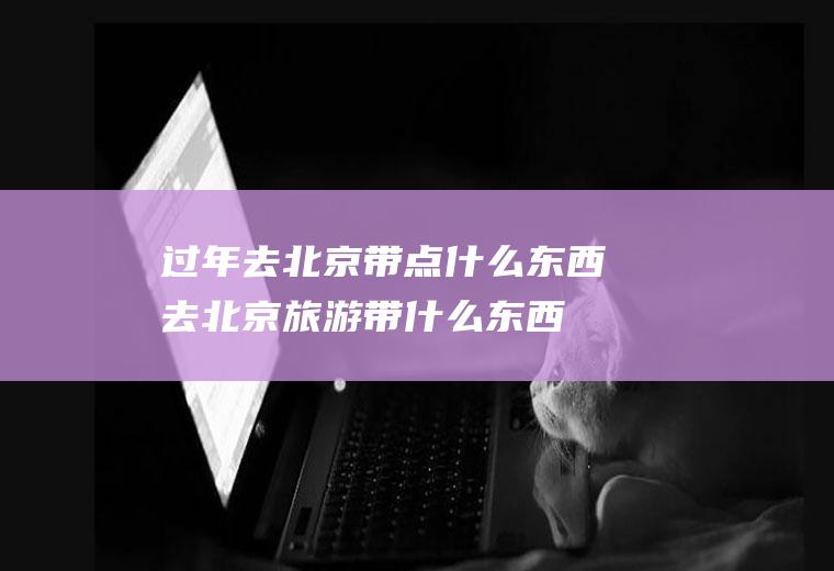 过年去北京带点什么东西去北京旅游带什么东西