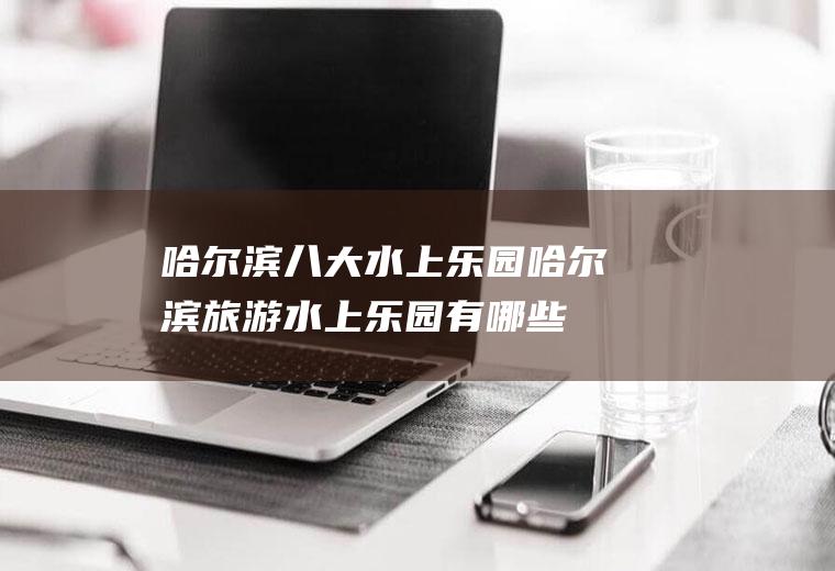 哈尔滨八大水上乐园哈尔滨旅游水上乐园有哪些