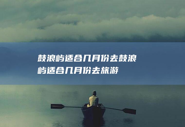 鼓浪屿适合几月份去鼓浪屿适合几月份去旅游