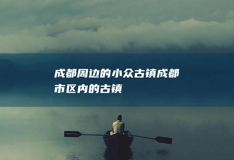 成都周边的小众古镇成都市区内的古镇