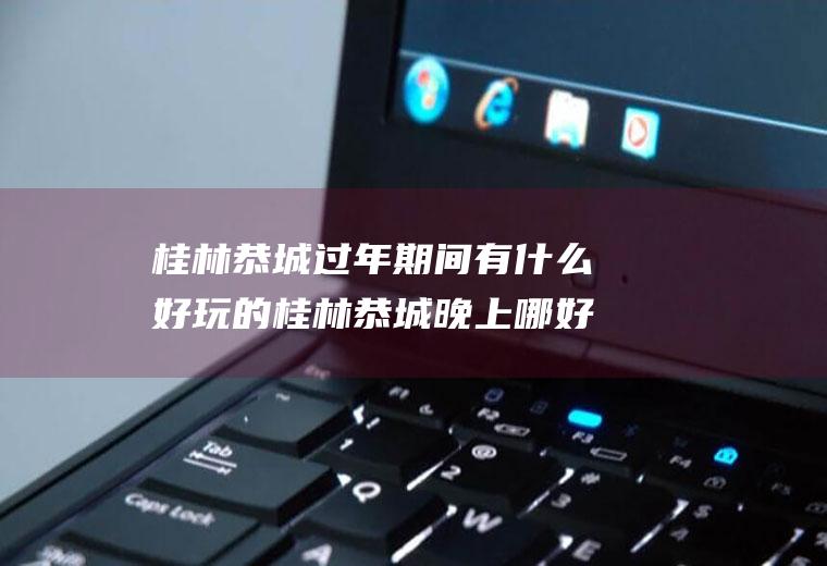 桂林恭城过年期间有什么好玩的桂林恭城晚上哪好玩
