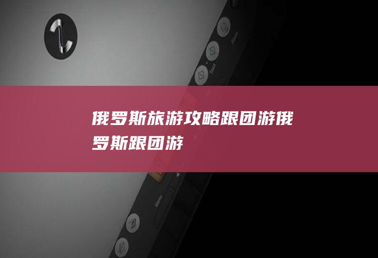 俄罗斯旅游攻略跟团游俄罗斯跟团游