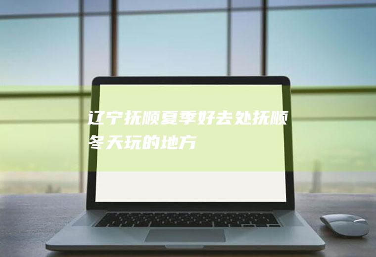 辽宁抚顺夏季好去处抚顺冬天玩的地方