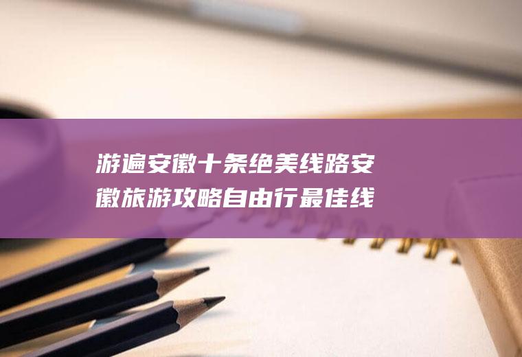 游遍安徽十条绝美线路安徽旅游攻略自由行最佳线路