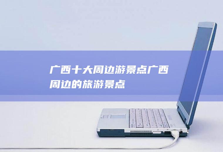 广西十大周边游景点广西周边的旅游景点