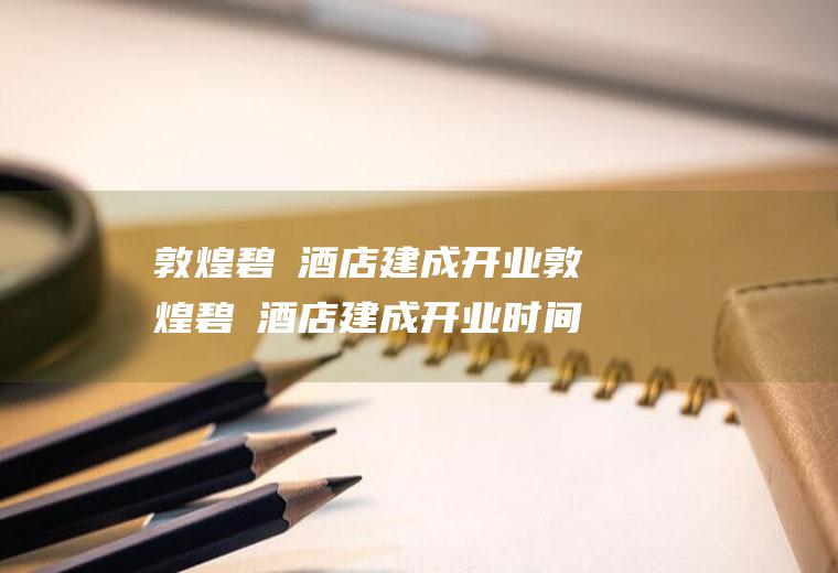 敦煌碧玥酒店建成开业敦煌碧玥酒店建成开业时间