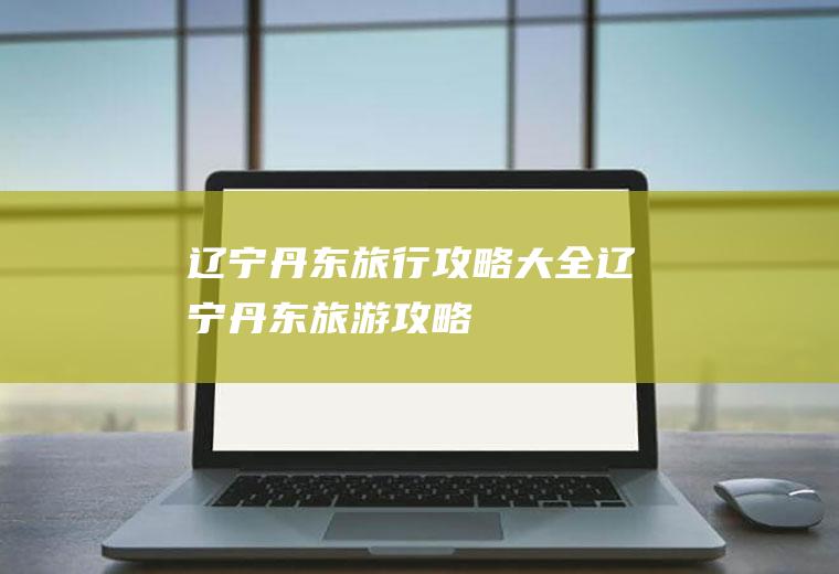 辽宁丹东旅行攻略大全辽宁丹东旅游攻略