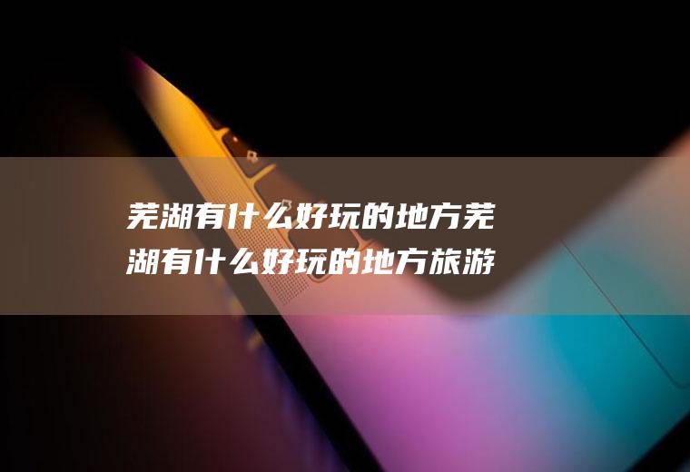 芜湖有什么好玩的地方芜湖有什么好玩的地方旅游景点