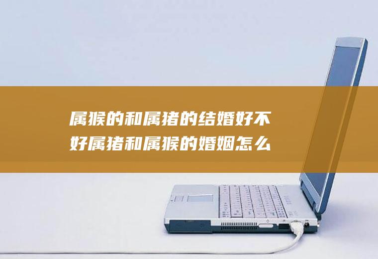 属猴的和属猪的结婚好不好属猪和属猴的婚姻怎么样他们结婚好吗