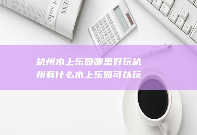 杭州水上乐园哪里好玩杭州有什么水上乐园可以玩
